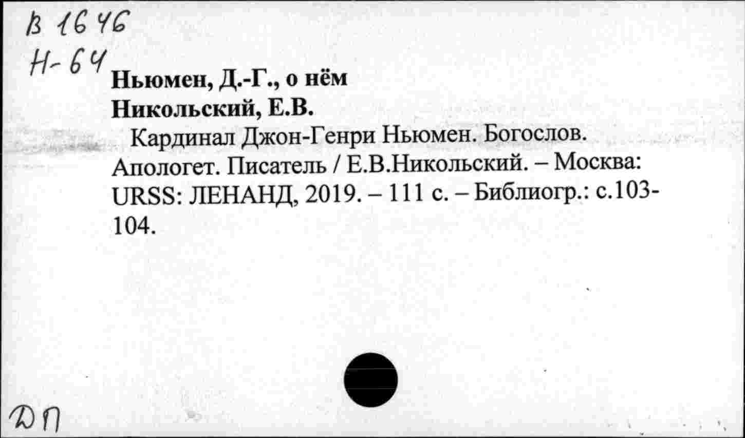 ﻿h {G УG
LT С U
Ньюмен, Д.-Г., о нём
Никольский, E.B.
Кардинал Джон-Генри Ньюмен. Богослов.
Апологет. Писатель / Е.В.Никольский. - Москва:
URSS: ЛЕНАНД, 2019. - 111 с. -Библиогр.: с.103-104.